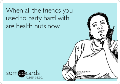 When all the friends you
used to party hard with
are health nuts now