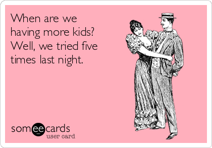 When are we
having more kids?
Well, we tried five
times last night.