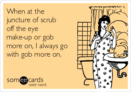 When at the
juncture of scrub
off the eye
make-up or gob
more on, I always go
with gob more on.