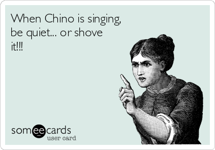 When Chino is singing,
be quiet... or shove
it!!!