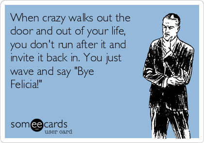 When crazy walks out the
door and out of your life,
you don't run after it and
invite it back in. You just
wave and say "Bye
Felicia!"