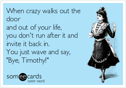 When crazy walks out the
door
and out of your life,
you don't run after it and
invite it back in.
You just wave and say,
"Bye, Timothy!"