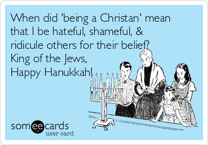 When did 'being a Christan' mean
that I be hateful, shameful, &
ridicule others for their belief?
King of the Jews,
Happy Hanukkah!