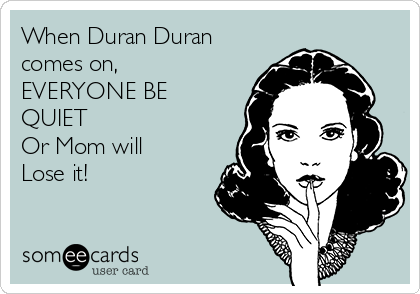 When Duran Duran
comes on, 
EVERYONE BE
QUIET
Or Mom will 
Lose it!
