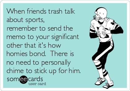 When friends trash talk
about sports,
remember to send the
memo to your significant
other that it's how 
homies bond.  There is
no need to personally
chime to stick up for him.