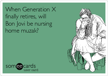 When Generation X
finally retires, will 
Bon Jovi be nursing
home muzak?