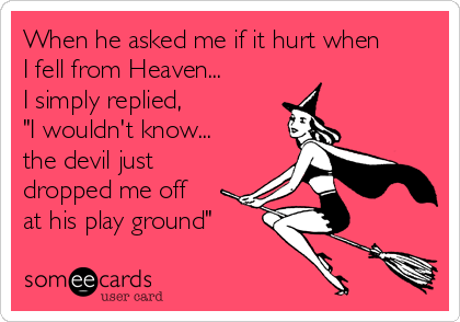 When he asked me if it hurt when
I fell from Heaven...
I simply replied,
"I wouldn't know...
the devil just
dropped me off
at his play ground"