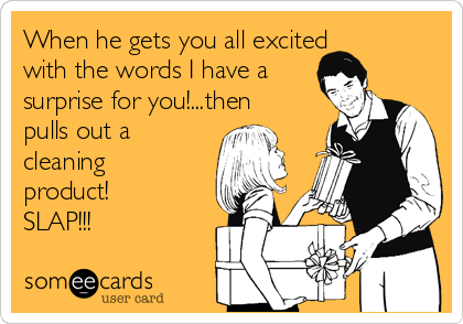 When he gets you all excited
with the words I have a
surprise for you!...then
pulls out a
cleaning
product!
SLAP!!!