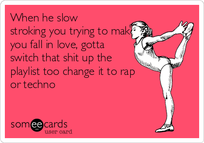 When he slow
stroking you trying to make
you fall in love, gotta
switch that shit up the
playlist too change it to rap
or techno