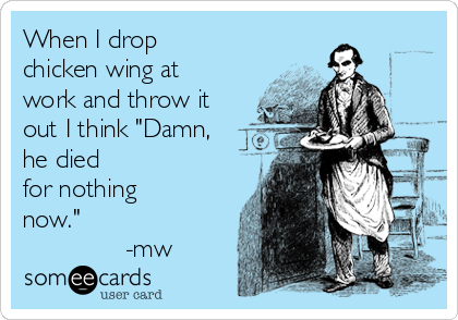 When I drop
chicken wing at
work and throw it
out I think "Damn,
he died
for nothing
now."
              -mw