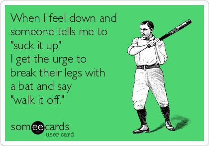 When I feel down and
someone tells me to
"suck it up" 
I get the urge to
break their legs with
a bat and say 
"walk it off."