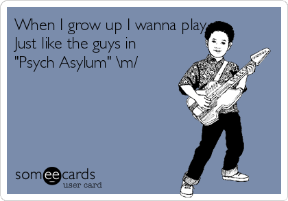 When I grow up I wanna play 
Just like the guys in
"Psych Asylum" \m/
