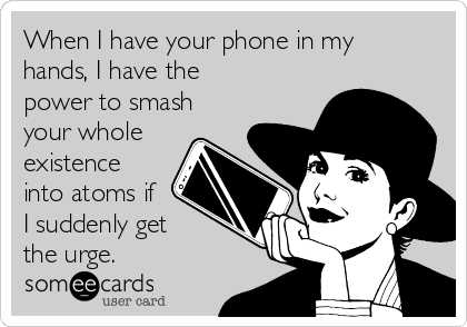 When I have your phone in my
hands, I have the
power to smash
your whole
existence
into atoms if
I suddenly get 
the urge.