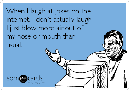 When I laugh at jokes on the
internet, I don't actually laugh.
I just blow more air out of
my nose or mouth than
usual.