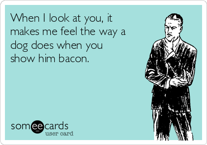 When I look at you, it
makes me feel the way a
dog does when you
show him bacon. 