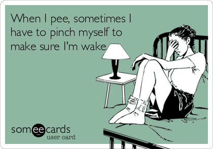 When I pee, sometimes I
have to pinch myself to
make sure I'm wake.