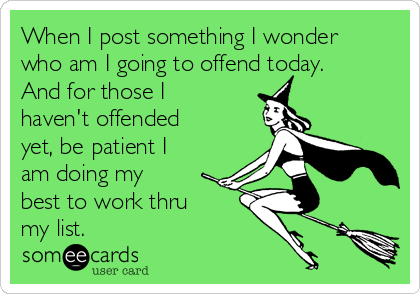 When I post something I wonder
who am I going to offend today.
And for those I
haven't offended
yet, be patient I
am doing my
best to work thru
my list.