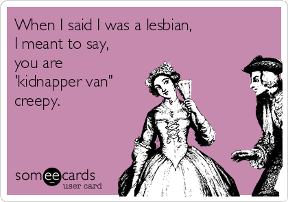 When I said I was a lesbian, 
I meant to say,
you are
'kidnapper van" 
creepy.