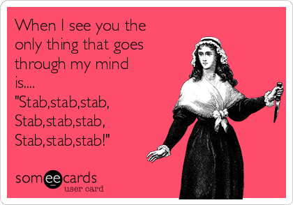 When I see you the
only thing that goes
through my mind 
is....
"Stab,stab,stab,
Stab,stab,stab,
Stab,stab,stab!"