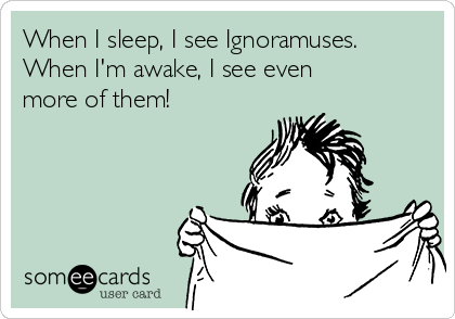 When I sleep, I see Ignoramuses.
When I'm awake, I see even 
more of them!