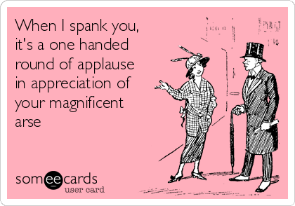 When I spank you,
it's a one handed
round of applause
in appreciation of
your magnificent
arse