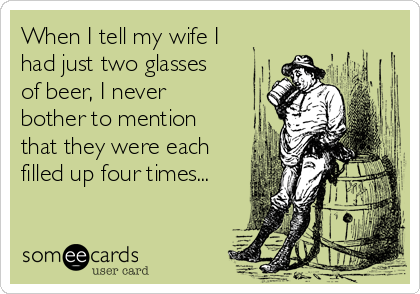 When I tell my wife I
had just two glasses
of beer, I never
bother to mention
that they were each
filled up four times...