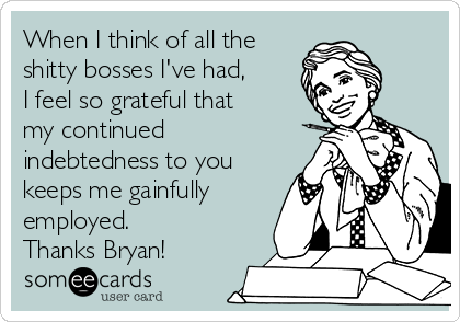 When I think of all the
shitty bosses I've had,
I feel so grateful that
my continued
indebtedness to you
keeps me gainfully
employed.
Thanks Bryan!