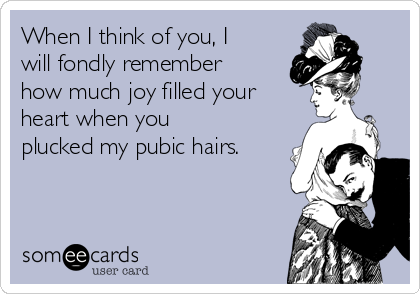 When I Think Of You I Will Fondly Remember How Much Joy Filled Your Heart When You Plucked My Pubic Hairs Thinking Of You Ecard