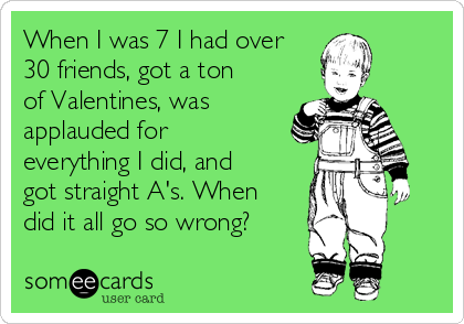 When I was 7 I had over
30 friends, got a ton
of Valentines, was
applauded for
everything I did, and
got straight A's. When
did it all go so wrong? 