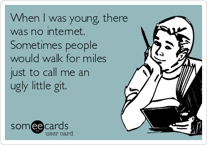 When I was young, there
was no internet.
Sometimes people
would walk for miles
just to call me an
ugly little git.
