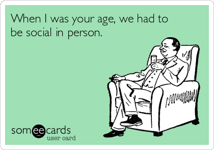 When I was your age, we had to
be social in person.