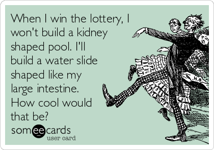 When I win the lottery, I
won't build a kidney
shaped pool. I'll
build a water slide
shaped like my
large intestine.
How cool would
that be?