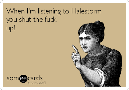 When I'm listening to Halestorm
you shut the fuck
up!