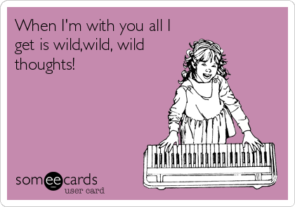 When I'm with you all I
get is wild,wild, wild
thoughts!