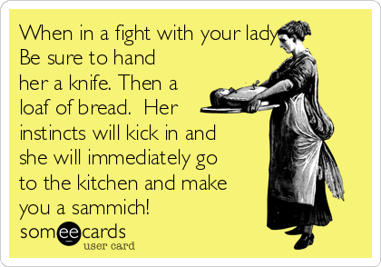 When in a fight with your lady 
Be sure to hand
her a knife. Then a
loaf of bread.  Her
instincts will kick in and
she will immediately go
to the kitchen and make
you a sammich!