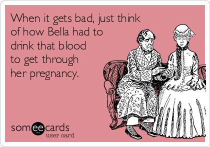 When it gets bad, just think
of how Bella had to
drink that blood
to get through
her pregnancy.