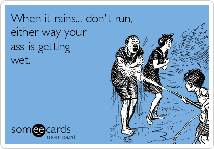 When it rains... don't run,
either way your
ass is getting
wet. 