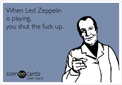 When Led Zeppelin
is playing,
you shut the fuck up.