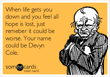 When life gets you
down and you feel all
hope is lost, just
remeber it could be
worse. Your name
could be Devyn
Cole. 