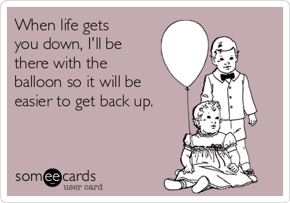 When life gets
you down, I'll be
there with the
balloon so it will be
easier to get back up.