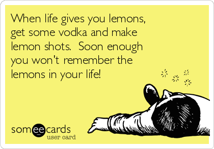 When life gives you lemons, 
get some vodka and make 
lemon shots.  Soon enough 
you won't remember the 
lemons in your life!