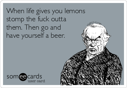 When life gives you lemons
stomp the fuck outta
them. Then go and
have yourself a beer. 