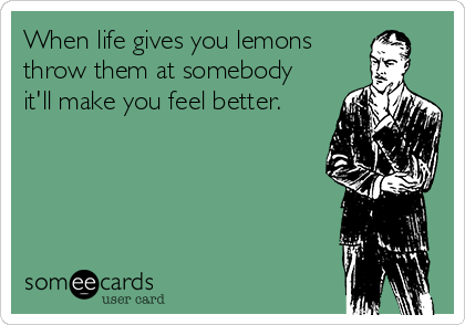 When life gives you lemons
throw them at somebody
it'll make you feel better.