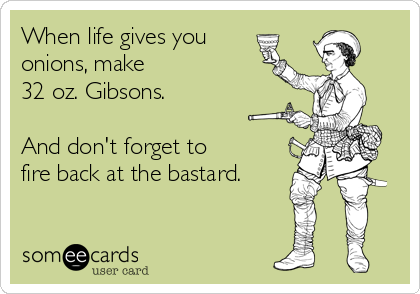 When life gives you
onions, make 
32 oz. Gibsons.

And don't forget to 
fire back at the bastard.