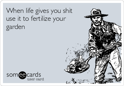 When life gives you shit
use it to fertilize your
garden