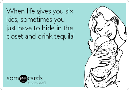 When life gives you six
kids, sometimes you
just have to hide in the
closet and drink tequila!