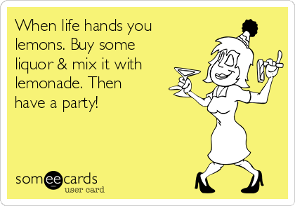 When life hands you
lemons. Buy some
liquor & mix it with
lemonade. Then
have a party!