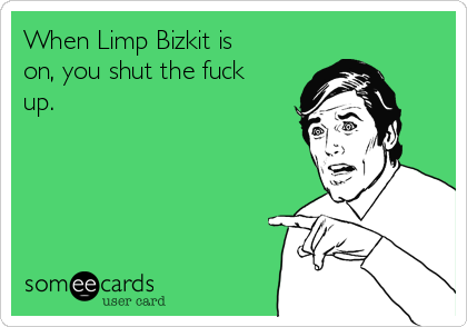 When Limp Bizkit is
on, you shut the fuck
up.