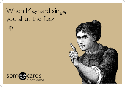 When Maynard sings,
you shut the fuck
up.