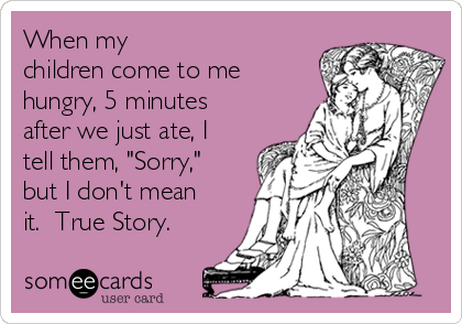 When my
children come to me 
hungry, 5 minutes
after we just ate, I
tell them, "Sorry,"
but I don't mean
it.  True Story. 